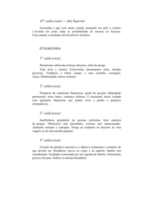 16
a
caída (casa) — Juiz Superior:
Aconselha a agir com muita cautela, pensando nos prós e contras
e levando em conta todas as possibilidades de sucesso ou fracasso.
Com cautela, o resultado será favorável e lucrativo.
ETAOGUNDA
1
a
caída (casa):
Permanente submissão à forças obscuras, clima de perigo.
Vida ativa e intensa. Extroversão, pensamentos ruins, atitudes
perversas. Tendência a trilhar sempre o mau caminho, corrupção,
vícios, libidinosidade, baixos instintos.
2
a
caída (casa):
Prenúncio de catástrofes financeiras, queda de posição, dilapidação
patrimonial, maus tratos, contratos nefastos. E necessário muito cuidado
com operações financeiras que podem levar a perdas e prejuízos
irremediáveis.
3
a
caída (casa):
Interferência prejudicial de pessoas próximas, total ausência
de amigos. Obstáculos mal defendidos, escritos mal intencionados.
Ambiente corrupto e corruptor. Perigo de acidentes no decorrer de uma
viagem ou de uma estrada qualquer.
4
a
caída (casa):
O ponto de partida é incorreto e o objetivo exatamente o contrário do
que deveria ser. Residência nociva ao corpo e ao espírito, família sem
consideração. Escândalo ocasionado por um segredo de família. Falecimento
precoce dos pais. Defeito ou doença hereditária.
 