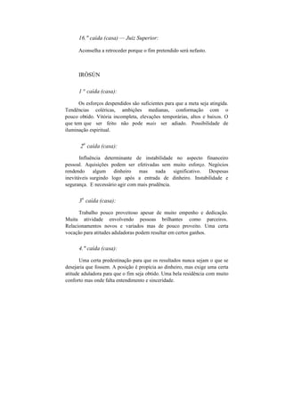 16." caída (casa) — Juiz Superior:
Aconselha a retroceder porque o fim pretendido será nefasto.
IRÒSÚN
1 ° caída (casa):
Os esforços despendidos são suficientes para que a meta seja atingida.
Tendências coléricas, ambições medianas, conformação com o
pouco obtido. Vitória incompleta, elevações temporárias, altos e baixos. O
que tem que ser feito não pode mais ser adiado. Possibilidade de
iluminação espiritual.
2
a
caída (casa):
Influência determinante de instabilidade no aspecto financeiro
pessoal. Aquisições podem ser efetivadas sem muito esforço. Negócios
rendendo algum dinheiro mas nada significativo. Despesas
inevitáveis surgindo logo após a entrada de dinheiro. Instabilidade e
segurança. E necessário agir com mais prudência.
3
a
caída (casa):
Trabalho pouco proveitoso apesar de muito empenho e dedicação.
Muita atividade envolvendo pessoas brilhantes como parceiros.
Relacionamentos novos e variados mas de pouco proveito. Uma certa
vocação para atitudes aduladoras podem resultar em certos ganhos.
4." caída (casa):
Uma certa predestinação para que os resultados nunca sejam o que se
desejaria que fossem. A posição é propícia ao dinheiro, mas exige uma certa
atitude aduladora para que o fim seja obtido. Uma bela residência com muito
conforto mas onde falta entendimento e sinceridade.
 