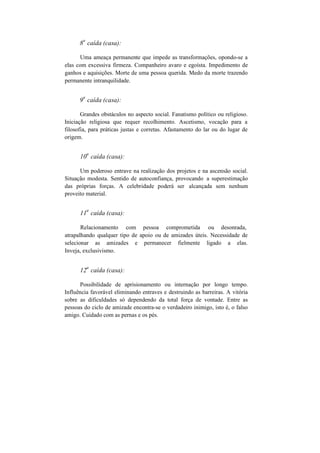 8
a
caída (casa):
Uma ameaça permanente que impede as transformações, opondo-se a
elas com excessiva firmeza. Companheiro avaro e egoísta. Impedimento de
ganhos e aquisições. Morte de uma pessoa querida. Medo da morte trazendo
permanente intranquilidade.
9
a
caída (casa):
Grandes obstáculos no aspecto social. Fanatismo político ou religioso.
Iniciação religiosa que requer recolhimento. Ascetismo, vocação para a
filosofia, para práticas justas e corretas. Afastamento do lar ou do lugar de
origem.
10
a
caída (casa):
Um poderoso entrave na realização dos projetos e na ascensão social.
Situação modesta. Sentido de autoconfiança, provocando a superestimação
das próprias forças. A celebridade poderá ser alcançada sem nenhum
proveito material.
11
a
caída (casa):
Relacionamento com pessoa comprometida ou desonrada,
atrapalhando qualquer tipo de apoio ou de amizades úteis. Necessidade de
selecionar as amizades e permanecer fielmente ligado a elas.
Inveja, exclusivismo.
12
a
caída (casa):
Possibilidade de aprisionamento ou internação por longo tempo.
Influência favorável eliminando entraves e destruindo as barreiras. A vitória
sobre as dificuldades só dependendo da total força de vontade. Entre as
pessoas do ciclo de amizade encontra-se o verdadeiro inimigo, isto é, o falso
amigo. Cuidado com as pernas e os pés.
 
