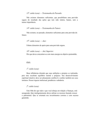 13
a
caída (casa) — Testemunha do Passado:
Não existem elementos suficientes, que possibilitem uma previsão
segura do resultado das ações que tem sido inúteis, banais, sem a
menor importância.
14
a
caída (casa) — Testemunha do Futuro:
Não existem, no passado, elementos suficientes para uma previsão do
futuro.
15
a
caída (casa) — Juiz:
Faltam elementos de apoio para uma previsão segura.
16
a
caída (casa) — Juiz Superior:
Diz que deves concentrar-se com mais energia no objetivo pretendido.
ÒSÀ
1
a
caída (casa):
Boas influências dizendo que suas ambições e projetos se realizarão,
pois tens excelente equilíbrio mental e psíquico. Seu desenvolvimento
espiritual intuitivo deve ser plenamente confiável e confiar também nos seus
instintos. Possui riqueza intelectual, prudência e sabedoria.
2
a
caída (casa):
Este Odú diz que tudo o que você almeja em relação a finanças, está
assegurado. Que inteligentemente deves utilizar os recursos fazendo crescer
o património. Que te orientará nos investimentos corretos e com sucesso
garantido.
 