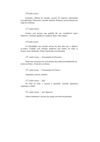 10
a
caída (casa):
Expansão, melhora de situação, sucesso em negócios relacionados
com aplicações financeiras, trazendo aumento financeiro, possivelmente por
cargo de confiança.
11
a
caída (casa):
Contato com pessoas que poderão dar um considerável apoio
financeiro. Ambiente agradável e saudável. Bons e fiéis amigos.
12
a
caída (casa):
As dificuldades que existem servem de base para que o objetivo
se realize. Cuidado com inimigos poderosos que tentam, de todas as
formas, trazer obstáculos. Perigo relacionado com inchações.
13
a
caída (casa) — Testemunha do Passado:
Pense mais um pouco em você mesmo, pois nada está estabelecido em
termos de futuro. A luta deve continuar.
14
a
caída (casa) — Testemunha do Futuro:
Aquisições, sucesso, aumento.
15
a
caída (casa) — Juiz:
No final de tudo, o sucesso é garantido, trazendo aquisições,
segurança e solidez.
16
a
caída (casa) — Juiz Superior:
Abrace totalmente o sucesso que chega com toda sua plenitude.
 
