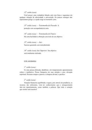 12
a
caída (casa):
Você possui uma verdadeira bênção, pois tem força e segurança em
qualquer situação de adversidade e provocação. Os poucos inimigos não
representam perigo, e a ajuda surge no momento certo.
13
a
caída (casa) — Testemunha do Passado: A
proteção vem acompanhada de sorte.
14
a
caída (casa) — Testemunha do Futuro:
Há certa facilidade à obtenção com êxito de seu objetivo.
15
a
caída (casa) — Juiz:
Sucesso garantido com total plenitude.
16
a
caída (casa) Juiz Superior: Seu objetivo
será totalmente realizado.
EJILASEBORA
1
a
caída (casa):
Es uma pessoa delicada, detalhista e de temperamento aparentemente
calmo e meditativo. Possui franqueza em suas atitudes e atos; elevação
espiritual. Procuras sempre a pureza e a limpeza divinal; o pacífico.
2
a
caída (casa):
Situação financeira equilibrada e segura, pois através da prudência, os
recursos são suficientes, visto ter conhecimento que o enriquecimento
não virá repentinamente, como também a pobreza. Que toda a variação
que ocorrer será razoável.
 