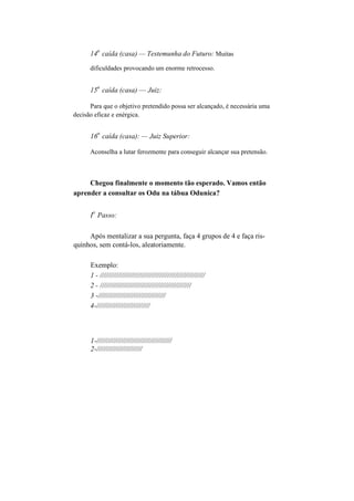 14
a
caída (casa) — Testemunha do Futuro: Muitas
dificuldades provocando um enorme retrocesso.
15
a
caída (casa) — Juiz:
Para que o objetivo pretendido possa ser alcançado, é necessária uma
decisão eficaz e enérgica.
16
a
caída (casa): — Juiz Superior:
Aconselha a lutar ferozmente para conseguir alcançar sua pretensão.
Chegou finalmente o momento tão esperado. Vamos então
aprender a consultar os Odu na tábua Odunica?
I
o
Passo:
Após mentalizar a sua pergunta, faça 4 grupos de 4 e faça ris-
quinhos, sem contá-los, aleatoriamente.
Exemplo:
1 - /////////////////////////////////////////////////////
2 - //////////////////////////////////////////////
3 -//////////////////////////////////
4-///////////////////////////
1-//////////////////////////////////////
2-///////////////////////
 