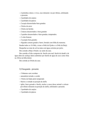 —2 pintinhos claros e vivos, esse elemento vai por último, enfeitando
o presente
—2 punhados de canjica
—2 punhados de pipoca
—2 acaçás desenrolados bem grandes
—2 bolos de arroz
—2 bolos de farinha
—2 ekurus desenrolados e bem grandes
—2 quiabos desenrolados e bem grandes, temperados.
—2 velas brancas
—2 acarajés bem grandes
—Alguidar comum grande e barro, forrado com folha de mamona.
Saudar todos os 16 Odú, e rezar o Oriki de Ejioko e o Oriki de Ibeiji.
Despachar ao raiar do sol na mata com água corrente por perto.
Dar comida a Ibèjí e Oxalá e ao santo da casa.
Dar comida a Eshu composta de: farofa com mel, farofa de dendê e de
água além de cachaça idem (substituir por farofa de água de coco como feita
na Africa na falta desta).
Dar comida ao Orisha da casa.
3) Etaogunda - presente
—3 Inhames sem cozinhar
—amendoim torrado e cozido
—3 bolos de feijão preto temperado
—búzios a vontade na posição de alafia
—igbin, fazer guisado e farofa, encher a casca desse animal e colocar
por último elemento na posição de alafia, enfeitando o presente.
—3 punhados de canjica
—3 punhados de pipoca
 