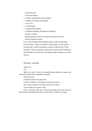 —3 bolos de arroz
—3 bolos de farinha
—3 ukurus, desenrolados e bem grandes.
—3 quiabos, levemente fermentados.
—3 ovos crus
—3 velas brancas
—3 acarajés bem grandes.
—3 espelhos redondos, formando um triângulo.
—moeda a vontade
—alguidar grande, forrado com folha de mamona, mario em
volta do alguidar de barro.
Com o cabo do Mario fazer bandeira branca e pedir misericórdia.
Cerveja branca, 3 goles no presente e colocar após, no lado do ebó.
Cinzano tinto, 3 goles no presente e colocar no lado do ebó. Vinho
moscatel, 3 goles no presente e depois por no lado do ebó. Entregar na
mata fechada no raiar do dia. Dar comida a Ogun, Iemanjá e ao orisha
da casa.
4) Irosun - presente
Ajapá vivo
Ou
Igbin vivo, fazer 4 riscos com pemba branca imitando as patas, esse
elemento vai por último enfeitando o presente.
Amalá de carne.
4 moedas correntes de igual valor
4 búzios fechados, com abertura natural para baixo.
Nota: tudo no ebó deve ser feito no carvão em brasa.
Usar um abano novo para o fogo.
Com o carvão de sobra após o final das comidas, fazer uma trouxa de
pano branco, não dando na trouxa e colocar dentro o abano e um acaçá.
 