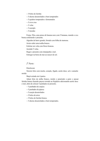 —5 bolos de farinha
—5 ekurus desenrolados e bem temperados
—5 quiabos temperados e fermentados
—5 ovos crus
—5 velas
—5 acarajés
—5 moedas
Frutas: Pêra, uma penca de banana ouro com 5 bananas, mamão e uva
branca enfeitando o presente.
Alguidar de barro grande, forrado com folha de mamona.
Arriar sobre uma toalha branca.
Enfeitar em volta com flores brancas.
Acender 5 velas.
Regar o presente com champanhe e mel.
Entregar na beira do mar ao nascer do sol.
2
a
Parte:
Omolocum
Xinxim feito com moela, coração, fígado, azeite doce, sal e camarão
moído.
Maçã cortada em 4 partes.
Adum feito de milho branco, moído e peneirado a parte e passar
farinha branca fazendo paçoca torrada na frigideira adicionando azeite doce
e mel, além de colocar 5 punhados no presente.
—5 punhados de canjica
—5 punhados de pipoca
—5 acaçás desenrolados
—5 bolos de arroz
—5 bolos de farinha branca.
—5 ekurus desenrolados e bem temperados.
 