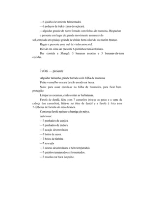 —6 quiabos levemente fermentados
—6 pedaços de ireke (cana-de-açúcar).
—alguidar grande de barro forrado com folhas de mamona, Despachar
o presente em lugar de grande movimento ao nascer do
sol, enrolado era pedaço grande de chitão bem colorido ou murim branco.
Regar o presente com mel de vinho moscatel.
Deixar em cima do presente 6 pintinhos bem coloridos.
Dar comida a Shangô: 3 bananas assadas e 3 bananas-da-terra
cozidas.
7) Odi — presente
Alguidar tamanho grande forrado com folha de mamona
Peixe vermelho ou cara de cão assado na brasa.
Nota: para assar enrola-se na folha de bananeira, para ficar bem
protegido
Limpar as escamas, e não cortar as barbatanas.
Farofa de dendê, feita com 7 camarões (tira-se as patas e a serra da
cabeça dos camarões), frita-se no óleo de dendê e a farofa é feita cora
7 colheres de farinha de mesa branca.
Com esta farofa rechear a barriga do peixe.
Adicionar:
—7 punhados de canjica
—7 punhados de duburu
—7 acaçás desenrolados
—7 bolos de arroz
—7 bolos de farinha
—7 acarajés
—7 ecurus desenrolados e bem temperados.
—7 quiabos temperados e fermentados.
—7 moedas na boca do peixe.
 