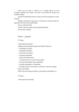 Passar mel nas mãos e coloca-se as 8 moedas dentro da casca
do Igbin, enchendo com farofa e em cima de uma folha de mamona em
posição de alafia.
Arrumar 8 bandeirinhas brancas, feitas com talo de goiabeira em volta
da tigela.
Entregar o presente ao raiar do sol, a frente para o nascente dentro de
água doce em cima de uma pedra ilhada.
Fazer o oriki deste Odú.
Atenção: Não acrescentar sal na comida do presente.
Dar comida ao Oshala.
9) Osa — presente
I
a
Parte:
Campo aberto para Iansã.
Alguidar de barro grande forrado com folhas de mamona.
—9 punhados de canjica
—9 punhados de duburu
—9 bolos de arroz branco
—9 acaçás desenrolados
—9 bolos de farinha branca
—9 acarajés feitos com a mão e bem grandes.
—9 ecurus desenrolados e bem temperados.
—9 quiabos temperados e fermentados.
—9 moedas, passar mel nas mãos, e arrumar em cima dos acarajés.
Pode-se dar bebida
Pode-se dar uma franga vermelha ou um pomba avermelhada viva.
2
a
Parte:
A beira-mar para Yemonjá.
 