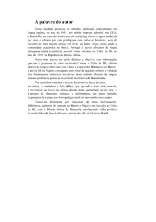 A palavra do autor
Nesta modesta proposta de trabalho publicada originalmente em
língua inglesa, no ano de 1991, por minha empresa editorial nos EUA,
e best-seller no mercado americano via marketing direto, e agora traduzida
por mim e editada por esta prestigiosa casa editorial brasileira, vem de
encontro ao meu sincero desejo em levar ao leitor leigo, como ainda a
comunidade académica no Brasil, Portugal e países africanos de língua
portuguesa minha experiência pessoal como iniciado no Culto de Ifá no
ano de 1991 na República do Benim, Africa.
Nesta obra escrita em estilo didático e objetivo, com informações
precisas e preciosas de valor inestimável sobre o Culto de Ifá, obtidas
através de longas entrevistas com vários e experientes Bàbálawos no Benim
e em lie Ifá na Nigéria consagram neste final de segundo milénio a validade
dos fundamentos esotéricos iniciativos deste oráculo africano de origem
milenar perdida na poeira de era remota na História da Humanidade.
Por caminhos tortuosos o destino levou-me ao berço de meus
ancestrais, a misteriosa e bela Africa, que aprendi a amar sinceramente,
e reverenciar ao início da última década deste conturbado século XX, e
à procura de elementos culturais e informativos, em árduo trabalho
de pesquisa de campo, em Antropologia atual em seu sentido mais amplo.
Tornei-me finalmente por imposição de meus interlocutores
Bàbálawos, senhores do segredo no Benim e Nigéria um iniciado ao Culto
de Ifá, com a bênção divina de Orúnmilà, confirmando velha profecia
de minha falecida bisavó africana, ialorixa do culto de Orisà no Brasil.
 