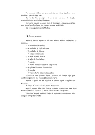 Ter somente cuidado ao levar mais de um obi, podendo-se fazer
somente 4 jogos de cada vez.
Depois de feito o jogo, colocar o obi em cima do chapéu,
acompanhado do orobo e das 13 moedas.
Entregar o presente ao nascer o sol de frente para o nascente, ao pé de
uma árvore bem frondosa e alta com rio perto de preferência.
Dar comida par ao Orisha Obaluae.
14) Ika — presente
Bacia de esmalte (ágata) ou de barro branco, forrada com folhas de
mamona.
—14 ovos brancos cozidos
—14 punhados de canjica branca
—14 punhados de duburu
—14 acaçás desenrolados
—14 bolos de arroz branco
—14 bolos de farinha banca
—14 acarajés
—14 ekurus desenrolados e bem temperados
—14 quiabos levemente fermentados
—14 moedas
—14 búzios abertos em posição de alafia
—Sacrificar uma galinha-d'angola, retirando sua cabeça logo após,
dando-se o primeiro egé (sangue) do animal a terra.
Retirar 14 penas da asa esquerda do animal e por à esquerda do
presente.
A cabeça do animal vai crua dentro do presente.
Abrir o animal pela parte de trás retirando os miúdos e após fazer
farofa com farinha com óleo de dendê, com os miúdos bem picados.
Entregar o presente ao nascer do sol de frente para o nascente na beira
de água, outra parte na terra.
 