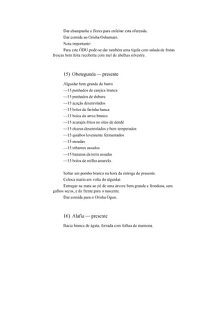 Dar champanhe e flores para enfeitar esta oferenda.
Dar comida ao Orisha Oshumare.
Nota importante:
Para este ÒDU pode-se dar também uma tigela com salada de frutas
frescas bem feita recoberta com mel de abelhas silvestre.
15) Obetegunda — presente
Alguidar bem grande de barro
—15 punhados de canjica branca
—15 punhados de duburu
—15 acaçás desenrolados
—15 bolos de farinha banca
—15 bolos de arroz branco
—15 acarajés fritos no óleo de dendê
—15 ekurus desenrolados e bem temperados
—15 quiabos levemente fermentados
—15 moedas
—15 inhames assados
—15 bananas da terra assadas
—15 bolos de milho amarelo.
Soltar um pombo branco na hora da entrega do presente.
Coloca mario em volta do alguidar.
Entregar na mata ao pé de uma árvore bem grande e frondosa, sem
galhos secos, e de frente para o nascente.
Dar comida para o Orisha Ogun.
16) Alafia — presente
Bacia branca de ágata, forrada com folhas de mamona.
 