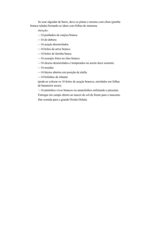 Se usar alguidar de barro, deve-se pintar o mesmo com efum (pemba
branca ralada) forrando-se idem com folhas de mamona.
Atenção:
—16 punhados de canjica branca
—16 de duburu
—16 acaçás desenrolados
—16 bolos de arroz branco
—16 bolos de farinha banca
—16 acarajés fritos no óleo branco
—16 ekurus desenrolados e temperados no azeite doce somente.
—16 moedas
—16 búzios abertos em posição de alafia.
—16 bolinhos de inhame
(pode-se colocar os 16 bolos de acaçás brancos, enrolados em folhas
de bananeira secas).
—16 pintinhos vivos brancos ou amarelinhos enfeitando o presente.
Entregar em campo aberto ao nascer do sol de frente para o nascente.
Dar comida para o grande Orisha Oshala.
 