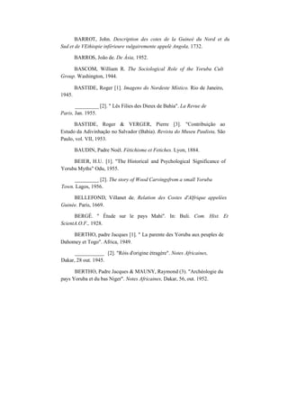 BARROT, John. Description des cotes de la Guineé du Nord et du
Sud et de VEthiopie inférieure vulgairemente appelé Angola, 1732.
BARROS, João de. De Ásia, 1952.
BASCOM, William R. The Sociological Role of the Yoruba Cult
Group. Washington, 1944.
1945.
BASTIDE, Roger [1]. Imagens do Nordeste Místico. Rio de Janeiro,
_________ [2]. " Lês Filies des Dieux de Bahia". La Revue de
Paris, Jan. 1955.
BASTIDE, Roger & VERGER, Pierre [3]. "Contribuição ao
Estudo da Adivinhação no Salvador (Bahia). Revista do Museu Paulista, São
Paulo, vol. VII, 1953.
BAUDIN, Padre Noèl. Fétichisme et Fetiches. Lyon, 1884.
BEIER, H.U. [1]. "The Historical and Psychological Significance of
Yoruba Myths" Odu, 1955.
_________ [2]. The story of Wood Carvingsfrom a small Yoruba
Town. Lagos, 1956.
BELLEFOND, Villanet de. Relation des Costes d'Alfrique appelées
Guinée. Paris, 1669.
BERGÉ. " Étude sur le pays Mahi". In: Buli. Com. Hist. Et
ScientA.O.F., 1928.
BERTHO, padre Jacques [1]. " La parente des Yoruba aux peuples de
Dahomey et Togo". Africa, 1949.
___________ [2]. "Róis d'origine étragère". Notes Africaines,
Dakar, 28 out. 1945.
BERTHO, Padre Jacques & MAUNY, Raymond (3). "Archéologie du
pays Yoruba et du bas Niger". Notes Africaines, Dakar, 56, out. 1952.
 
