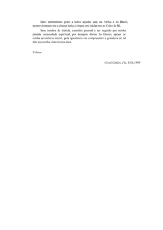 Serei eternamente grato a todos aqueles que, na Africa e no Brasil,
proporcionaram-me a chance única e ímpar em iniciar-me ao Culto de Ifá.
Sem sombra de dúvida, caminho pessoal a ser seguido por minha
própria necessidade espiritual, por desígnio divino do Eterno, apesar de
minha resistência inicial, pela ignorância em compreender a grandeza de tal
fato em minha vida terrena atual.
0 Autor
Coral Gables, Fia, USA,1999
 