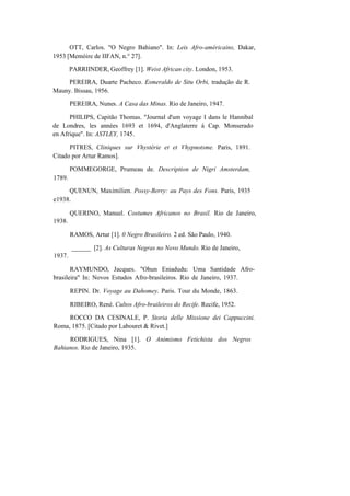 OTT, Carlos. "O Negro Bahiano". In: Leis Afro-américains, Dakar,
1953 [Memóire de IIFAN, n.° 27].
PARRIINDER, Geoffrey [1]. Weist African city. London, 1953.
PEREIRA, Duarte Pacheco. Esmeraldo de Situ Orbi, tradução de R.
Mauny. Bissau, 1956.
PEREIRA, Nunes. A Casa das Minas. Rio de Janeiro, 1947.
PHILIPS, Capitão Thomas. "Journal d'um voyage I dans le Hannibal
de Londres, les années 1693 et 1694, d'Anglaterre á Cap. Monserado
en Afrique". In: ASTLEY, 1745.
PITRES, Cliniques sur Vhystérie et et Vhypnotsme. Paris, 1891.
Citado por Artur Ramos].
1789.
POMMEGORGE, Prumeau de. Description de Nigri Amsterdam,
QUENUN, Maximilien. Possy-Berry: au Pays des Fons. Paris, 1935
e1938.
1938.
QUERINO, Manuel. Costumes Africanos no Brasil. Rio de Janeiro,
RAMOS, Artur [1]. 0 Negro Brasileiro. 2 ed. São Paulo, 1940.
1937.
______ [2]. As Culturas Negras no Novo Mundo. Rio de Janeiro,
RAYMUNDO, Jacques. "Ohun Eniadudu: Uma Santidade Afro-
brasileira" In: Novos Estudos Afro-brasileiros. Rio de Janeiro, 1937.
REPIN. Dr. Voyage au Dahomey. Paris. Tour du Monde, 1863.
RIBEIRO, René. Cultos Afro-braileiros do Recife. Recife, 1952.
ROCCO DA CESINALE, P. Storia delle Missione dei Cappuccini.
Roma, 1875. [Citado por Labouret & Rivet.]
RODRIGUES, Nina [1]. O Animismo Fetichista dos Negros
Bahianos. Rio de Janeiro, 1935.
 