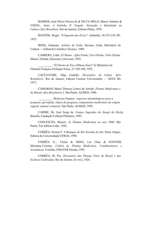 BARROS, José Flávio Pessoa de & SILVA MELO, Marco António &
VOGEL, Arno. A Galinha D 'Angola: Iniciação e Identidade na
Cultura Afro-Brasileira. Rio de Janeiro, Editora Palias, 1993.
1955.
BASTIDE, Roger. "0 Segredo das Ervas", Anhembi, 18:333-334, SP,
BISSE, Johannes. Arboles de Cuba. Havana, Cuba, Ministério de
Cultura — Editorial Científico-Técnico, 1988.
CABRERA, Lídia. El Monte - Igbo-Finda; Ewe Orisha; Vititi Njinda.
Miami, Flórida, Ediciones Universal, 1992.
_________ ."El Dueno de Ewe (Olmoa-Euie)" In Memoires de
Flnstitut Français d'Afrique Noire, 27:169-180, 1952.
CACCIATORE, Olga Gudolle. Dicionário de Cultos Afro-
Brasileiros. Rio de Janeiro, Editora Forense Universitária — SEES/ RJ,
1977.
CAMARGO, Maria Thereza Lemos de Arruda. Plantas Medicinais e
de Rituais Afro-Brasileiros I. São Paulo, ALMED, 1988.
_________ .Medicina Popular: Aspectos metodológicos para a
pesquisa, garrafada, objeto de pesquisa, componentes medicinais de origem
vegetal, animal e mineral. São Paulo, ALMED, 1985.
CARIBE, Dr. José Jorge de. Cantos Sagrados do Xangô do Recife.
Brasília, Fundação Cultural Palmares, 1993.
CONCEIÇÃO, Moacir, As Plantas Medicinais no ano 2000. São
Paulo, Tao Editora Ltda., 1982.
CORRÊA, Norton F. 0 Batuque do Rio Grande do Sul. Porto Alegre,
Editora da Universidade/UFRGS, 1990.
CORRÊA Jr.,. Cirino & MING, Lin Chau & SCEFFER,
Marianne Cristina. Cultivo de Plantas Medicinais, Condimentares e
Aromáticas. Curitiba, EMATER-Paraná, 1991.
CORRÊA, M. Pio. Dicionário das Plantas Úteis do Brasil e das
Exóticas Cultivadas, Rio de Janeiro. (6 vol.), 1926.
 