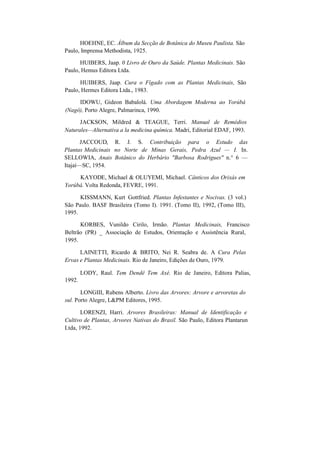 HOEHNE, EC. Álbum da Secção de Botânica do Museu Paulista. São
Paulo, Imprensa Methodista, 1925.
HUIBERS, Jaap. 0 Livro de Ouro da Saúde. Plantas Medicinais. São
Paulo, Hemus Editora Ltda.
HUIBERS, Jaap. Cura o Fígado com as Plantas Medicinais, São
Paulo, Hermes Editora Ltda., 1983.
IDOWU, Gideon Babalolá. Uma Abordagem Moderna ao Yorúbá
(Nagô), Porto Alegre, Palmarinca, 1990.
JACKSON, Mildred & TEAGUE, Terri. Manual de Remédios
Naturales—Alternativa a la medicina química. Madri, Editorial EDAF, 1993.
JACCOUD, R. J. S. Contribuição para o Estudo das
Plantas Medicinais no Norte de Minas Gerais, Pedra Azul — I. In.
SELLOWIA, Anais Botânico do Herbário "Barbosa Rodrigues" n.° 6 —
Itajaí—SC, 1954.
KAYODE, Michael & OLUYEMI, Michael. Cânticos dos Orixás em
Yorúbá. Volta Redonda, FEVRE, 1991.
KISSMANN, Kurt Gottfried. Plantas Infestantes e Nocivas. (3 vol.)
São Paulo. BASF Brasileira (Tomo I). 1991. (Tomo II), 1992, (Tomo III),
1995.
KORBES, Vunildo Cirilo, Irmão. Plantas Medicinais, Francisco
Beltrão (PR) _ Associação de Estudos, Orientação e Assistência Rural,
1995.
LAINETTI, Ricardo & BRITO, Nei R. Seabra de. A Cura Pelas
Ervas e Plantas Medicinais. Rio de Janeiro, Edições de Ouro, 1979.
1992.
LODY, Raul. Tem Dendê Tem Axé. Rio de Janeiro, Editora Palias,
LONGIII, Rubens Alberto. Livro das Arvores: Arvore e arvoretas do
sul. Porto Alegre, L&PM Editores, 1995.
LORENZI, Harri. Arvores Brasileiras: Manual de Identificação e
Cultivo de Plantas, Arvores Nativas do Brasil. São Paulo, Editora Plantarun
Ltda, 1992.
 