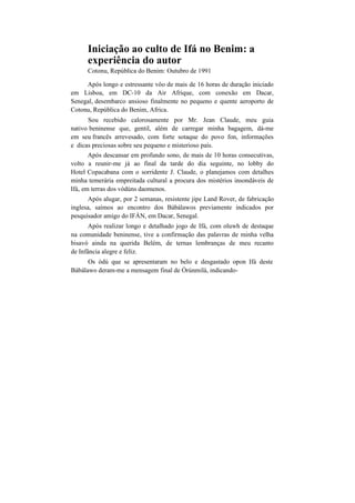 Iniciação ao culto de Ifá no Benim: a
experiência do autor
Cotonu, República do Benim: Outubro de 1991
Após longo e estressante vôo de mais de 16 horas de duração iniciado
em Lisboa, em DC-10 da Air Afrique, com conexão em Dacar,
Senegal, desembarco ansioso finalmente no pequeno e quente aeroporto de
Cotonu, República do Benim, Africa.
Sou recebido calorosamente por Mr. Jean Claude, meu guia
nativo beninense que, gentil, além de carregar minha bagagem, dá-me
em seu francês arrevesado, com forte sotaque do povo fon, informações
e dicas preciosas sobre seu pequeno e misterioso país.
Após descansar em profundo sono, de mais de 10 horas consecutivas,
volto a reunir-me já ao final da tarde do dia seguinte, no lobby do
Hotel Copacabana com o sorridente J. Claude, o planejamos com detalhes
minha temerária empreitada cultural a procura dos mistérios insondáveis de
Ifá, em terras dos vòdúns daomenos.
Após alugar, por 2 semanas, resistente jipe Land Rover, de fabricação
inglesa, saímos ao encontro dos Bàbálawos previamente indicados por
pesquisador amigo do IFÀN, em Dacar, Senegal.
Após realizar longo e detalhado jogo de Ifá, com oluwh de destaque
na comunidade beninense, tive a confirmação das palavras de minha velha
bisavó ainda na querida Belém, de ternas lembranças de meu recanto
de Infância alegre e feliz.
Os òdú que se apresentaram no belo e desgastado opon Ifá deste
Bàbálawo deram-me a mensagem final de Òrúnmilà, indicando-
 