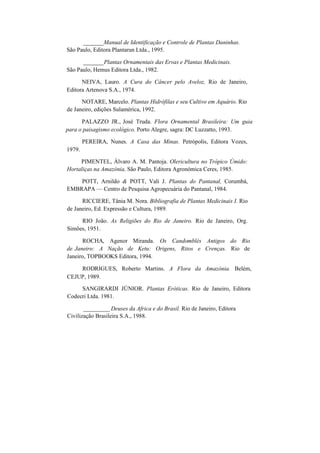 _______Manual de Identificação e Controle de Plantas Daninhas.
São Paulo, Editora Plantarun Ltda., 1995.
_______Plantas Ornamentais das Ervas e Plantas Medicinais.
São Paulo, Hemus Editora Ltda., 1982.
NEIVA, Lauro. A Cura do Câncer pelo Aveloz, Rio de Janeiro,
Editora Artenova S.A., 1974.
NOTARE, Marcelo. Plantas Hidrófilas e seu Cultivo em Aquário. Rio
de Janeiro, edições Sulamérica, 1992.
PALAZZO JR., José Truda. Flora Ornamental Brasileira: Um guia
para o paisagismo ecológico. Porto Alegre, sagra: DC Luzzatto, 1993.
1979.
PEREIRA, Nunes. A Casa das Minas. Petrópolis, Editora Vozes,
PIMENTEL, Álvaro A. M. Pantoja. Olericultura no Trópico Úmido:
Hortaliças na Amazónia, São Paulo, Editora Agronómica Ceres, 1985.
POTT, Arnildo & POTT, Vali J. Plantas do Pantanal, Corumbá,
EMBRAPA — Centro de Pesquisa Agropecuária do Pantanal, 1984.
RICCIERE, Tânia M. Nora. Bibliografia de Plantas Medicinais I. Rio
de Janeiro, Ed. Expressão e Cultura, 1989.
RIO João. As Religiões do Rio de Janeiro. Rio de Janeiro, Org.
Simões, 1951.
ROCHA, Agenor Miranda. Os Candomblés Antigos do Rio
de Janeiro: A Nação de Ketu: Origens, Ritos e Crenças. Rio de
Janeiro, TOPBOOKS Editora, 1994.
RODRIGUES, Roberto Martins. A Flora da Amazónia. Belém,
CEJUP, 1989.
SANGIRARDI JÚNIOR. Plantas Eróticas. Rio de Janeiro, Editora
Codecri Ltda. 1981.
_________ Deuses da Africa e do Brasil. Rio de Janeiro, Editora
Civilização Brasileira S.A., 1988.
 