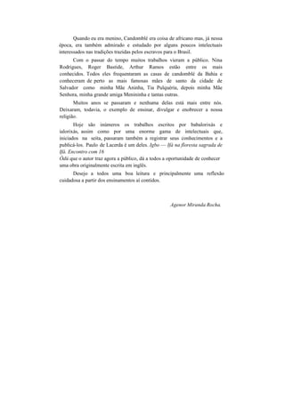 Quando eu era menino, Candomblé era coisa de africano mas, já nessa
época, era também admirado e estudado por alguns poucos intelectuais
interessados nas tradições trazidas pelos escravos para o Brasil.
Com o passar do tempo muitos trabalhos vieram a público. Nina
Rodrigues, Roger Bastide, Arthur Ramos estão entre os mais
conhecidos. Todos eles frequentaram as casas de candomblé da Bahia e
conheceram de perto as mais famosas mães de santo da cidade de
Salvador como minha Mãe Aninha, Tia Pulquéria, depois minha Mãe
Senhora, minha grande amiga Menininha e tantas outras.
Muitos anos se passaram e nenhuma delas está mais entre nós.
Deixaram, todavia, o exemplo de ensinar, divulgar e enobrecer a nossa
religião.
Hoje são inúmeros os trabalhos escritos por babalorixás e
ialorixás, assim como por uma enorme gama de intelectuais que,
iniciados na seita, passaram também a registrar seus conhecimentos e a
publicá-los. Paulo de Lacerda é um deles. Igbo — Ifá na floresta sagrada de
Ifá. Encontro com 16
Òdú que o autor traz agora a público, dá a todos a oportunidade de conhecer
uma obra originalmente escrita em inglês.
Desejo a todos uma boa leitura e principalmente uma reflexão
cuidadosa a partir dos ensinamentos aí contidos.
Agenor Miranda Rocha.
 