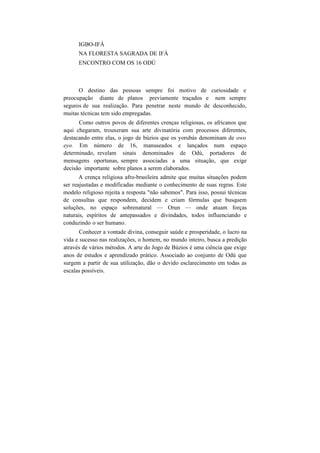 IGBO-IFÁ
NA FLORESTA SAGRADA DE IFÁ
ENCONTRO COM OS 16 ODÚ
O destino das pessoas sempre foi motivo de curiosidade e
preocupação diante de planos previamente traçados e nem sempre
seguros de sua realização. Para penetrar neste mundo de desconhecido,
muitas técnicas tem sido empregadas.
Como outros povos de diferentes crenças religiosas, os africanos que
aqui chegaram, trouxeram sua arte divinatória com processos diferentes,
destacando entre elas, o jogo de búzios que os yorubás denominam de owo
eyo. Em número de 16, manuseados e lançados num espaço
determinado, revelam sinais denominados de Odú, portadores de
mensagens oportunas, sempre associadas a uma situação, que exige
decisão importante sobre planos a serem elaborados.
A crença religiosa afro-brasileira admite que muitas situações podem
ser reajustadas e modificadas mediante o conhecimento de suas regras. Este
modelo religioso rejeita a resposta "não sabemos". Para isso, possui técnicas
de consultas que respondem, decidem e criam fórmulas que busquem
soluções, no espaço sobrenatural — Orun — onde atuam forças
naturais, espíritos de antepassados e divindades, todos influenciando e
conduzindo o ser humano.
Conhecer a vontade divina, conseguir saúde e prosperidade, o lucro na
vida e sucesso nas realizações, o homem, no mundo inteiro, busca a predição
através de vários métodos. A arte do Jogo de Búzios é uma ciência que exige
anos de estudos e aprendizado prático. Associado ao conjunto de Odú que
surgem a partir de sua utilização, dão o devido esclarecimento em todas as
escalas possíveis.
 