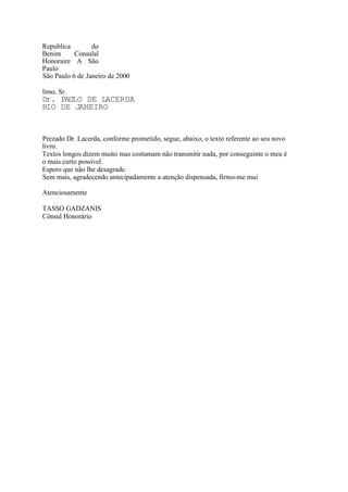 Republica do
Benim Consulal
Honoraire A São
Paulo
São Paulo 6 de Janeiro de 2000
limo. Sr.
Dr. PAULO DE LACERDA
RIO DE JANEIRO
Prezado Dr. Lacerda, conforme prometido, segue, abaixo, o texto referente ao seu novo
livro.
Textos longos dizem muito mas costumam não transmitir nada, por conseguinte o meu é
o mais curto possível.
Espero que não lhe desagrade.
Sem mais, agradecendo antecipadamente a atenção dispensada, firmo-me mui
Atenciosamente
TASSO GADZANIS
Cônsul Honorário
 