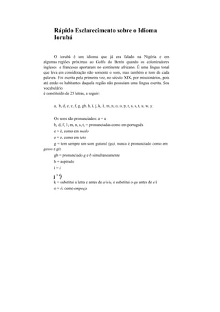 Rápido Esclarecimento sobre o Idioma
Iorubá
O iorubá é um idioma que já era falado na Nigéria e em
algumas regiões próximas ao Golfo do Benin quando os colonizadores
ingleses e franceses aportaram no continente africano. É uma língua tonal
que leva em consideração não somente o som, mas também o tom de cada
palavra. Foi escrita pela primeira vez, no século XIX, por missionários, pois
até então os habitantes daquela região não possuíam uma língua escrita. Seu
vocabulário
é constituído de 25 letras, a seguir:
a, b, d, e, e, f, g, gb, h, i, j, k, 1, m, n, o, o, p, r, s, s, t, u, w, y.
Os sons são pronunciados: a = a
b, d, f, 1, m, n, s, t, = pronunciadas como em português
e = é, como em medo
e = e, como em teto
g = tem sempre um som gutural (ga), nunca é pronunciado como em
gesso e giz
gb = pronunciado g e b simultaneamente
h = aspirado
i = i
j
= d
j
k = substitui a letra c antes de a/o/u, e substitui o qu antes de e/i
o = ô, como empoça
 