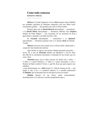 Como tudo começou
TEOGONIA YORUBA:
____________________
Olóòrun (o Criador Supremo) vivia no Orun (espaço mítico habitado
por entidades espirituais de diferentes categorias) com seus filhos (seres
considerados gerados — não gestados) que eram os Orisà Funfun.
Portanto, após criar os Omodê Okunrin (descendentes — masculinos)
e os Omodê Obirin (descendentes — femininos), Olòòrun criou Elegbara
(Senhor do Poder Mágico — Esú Ancestral), de um montículo de terra e
água (lama) e soprando o seu hálito deu-lhe a vida.
Os Irunmalé (descendentes — masculinos) e os Igbamolé
(descendentes — femininos) geraram entre si os demais Imole do Panteão
Yoruba.
Olóòrun convocou uma reunião com os Orisà Funfun, objetivando a
criação do Aiyê (mundo dos mortais).
Após receber as regras à sua missão, Obatala (princípio masculino —
ativo), foi à casa de Orúnmila (Senhor da Sabedoria), a fim de obter
dos Òdú Ifá as orientações necessárias à realização de sua missão, que era
criar o Aiyê.
Orúnmila jogou com os Ikins (caroços de dendê com 4 olhos —
4 olhos é o caroço feminino, e 3 olhos é o caroço masculino) e com o
Rosário de Opele (contém 8 favas), o qual lhe disse que quem regeria seus
trabalhos
e suas determinações era o Odú Ejíogbé (1.° Odú do Sistema de lfá — está
ligado à vida, à luz e à existência material. E o caminho preferencial
de Obàtálá), que recomendava-lhe um ebó para ter êxito na missão.
Obàtálá, detentor do ase (força, poder transcendental),
desobedecendo a Lei, não deu o sacrifício propiciatório para o
 