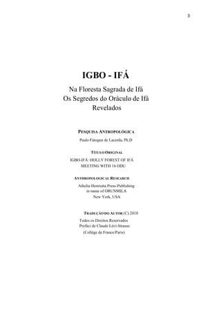 3
IGBO - IFÁ
Na Floresta Sagrada de Ifá
Os Segredos do Oráculo de Ifá
Revelados
PESQUISA ANTROPOLÓGICA
Paulo Fátogun de Lacerda, Ph.D
TÍTULO ORIGINAL
IGBO-IFÁ: HOLLY FOREST OF IFÁ
MEETING WITH 16 ODU
ANTHROPOLOGICAL RESEARCH
Athelia Henrietta Press-Publishing
in name of ORUNMILA
New York, USA
TRADUÇÃO DO AUTOR (C) 2010
Todos os Direitos Reservados
Prefáci de Claude Lévi-Strauss
(Collége de France/Paris)
 