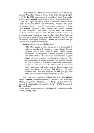 Disse também que Obàtálá havia desobedecido a Lei de lfá, pois no
consultar Òrúnmilà, o Senhor do Oráculo de lfá, foi-lhe dito que Ejí Ogbé
(o 1.° dos 16 ODU), surgiu depois de invocado no Opon, determinado o
sacrifício, porém, Obàtálá, garantindo-se no seu ase, partiu sem fazer o Ebó.
E, sem Ebó, a água das cabaças acabou, os mananciais secaram, porém
a culpa foi do sol! Brilhou tão intensamente, provocou tanto calor,
que ninguém resistiu, o jeito foi voltarem para o conforto do Orun.
Porém, Obàtálá mostrou-se muito valente, pois mesmo torturado
pela sede, enfraquecido pelo cansaço, foi em frente. Iria conseguir,
não fosse a miraculosa palmeira. Então, Obàtálá, coitadinho, furou o caule
da palmeira com a ponta de seu cajado e bebeu, bebeu, bebeu tanto, mas
tanto, que caiu no mais profundo sono. Tão embriagado, que tão cedo
não acordará e preocupado trouxe-lhe a cabaça da existência para que
o senhor tome as providências cabíveis.
Olóòrun, olhando bem para Elegbara, disse:
— Meu filho, quando te criei, coloquei em ti a ambiguidade de
caráter, a incoerência de atitudes e o poder absurdo de punir
ou premiar sem o menor senso de justiça, espírito moleque
e zombeteiro, de inteligência e astúcia superiores a qualquer
outro Orisà, além de ler a missão de funcionar como o agente
mágico universal, o grande transformador, responsável pelos
diferentes aspectos e formas assumidas pela matéria. Concedi-
lhe o poder ilimitado de se multiplicar em miríades (número de dez
mil; grande quantidade; quantidade indeterminada) de Èsú, sendo
todos você mesmo. Nada viverá, nada terá forma, segundo meus
planos, sem possuir seu próprio Èsú (Èsú — Ancestral),
individualizado, mas parte integrante do Èsú principal; desta
forma, sou conhecedor de tudo o que acontece no Orun.
Não tendo sido possível a Obàtálá fundar o Aiyê, Olóòrun
mandou Odúduwá (descendente feminino — passivo), a qual, assim como
Obàtálá, foi procurar Òrúnmilà, e o Odú que se apresentou como
responsável pela consulta e pela missão foi Oyèkú (o 2.° Odú do sistema de
lfá — está ligado
à morte, à noite, às trevas e ao ponto cardeal Oeste. E a complementação do
1.° Odú, que é Eji Ogbé).
 