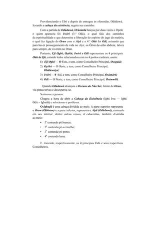 Providenciando o Ebó e depois de entregue as oferendas, Odúduwá,
levando a cabaça da existência, seguiu seu caminho.
Com a partida de Odúduwá, Orúnmilá lançou por duas vezes o Opele
e quem apareceu foi Iwòrí (3.° Odú), o qual fala dos caminhos
da espiritualidade e que determina a liberação do espírito do jugo da matéria,
o qual faz ligação do Orun com o Aiyê e o 4.° Odú foi Odi, avisando que
para haver prosseguimento de vida no Aiyê, os Ôrisà deverão abdicar, talvez
para sempre, de viverem no Orun.
Portanto, Ejí Ogbè, Oyèkú, Iwòri e Odi representam os 4 principais
Odú de Ifá, estando todos relacionados com os 4 pontos cardeais, assim:
1) Ejí Ogbé — O Este, e tem, como Conselheiro Principal, Osoguiã;
2) Oyèkú — O Oeste, e tem, como Conselheiro Principal,
Obàlúwaiyé;
3) Iwòri — 0 Sul, e tem, como Conselheiro Principal, Osúmàré;
4) Odi — O Norte, e tem, como Conselheiro Principal, Orúnmilá.
Quando Odúduwá alcançou o Oceano do Não Ser, limite do Orun,
viu penas trevas e desesperou-se.
Sentou-se e pensou:
Chegou a hora de abrir a Cabaça da Existência (Igbá Iwa — Igbá
Odú = Igbadú) e solucionar o problema.
O Igbadú é uma cabaça dividida ao meio. A parte superior representa
o Orun (Olóòrun) e a parte inferior, representa o Aiyê (Odúduwá), contendo
em seu interior, dentre outras coisas, 4 cabacinhas, também divididas
ao meio:
• I
a
contendo pó branco;
• 2
a
contendo pó vermelho;
• 3
a
contendo pó preto;
• 4
a
contendo lama.
E, trazendo, respectivamente, os 4 principais Odú e seus respectivos
Conselheiros.
 