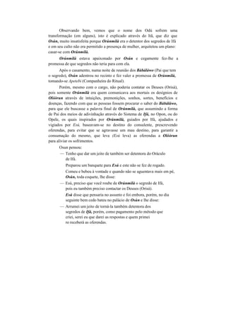 Observando bem, vemos que o nome dos Odú sofrem uma
transformação (em alguns), isto é explicado através do Itã, que diz que
Osún, muito insatisfeita porque Orúnmilà era o detentor dos segredos de Ifá
e em seu culto não era permitido a presença de mulher, arquitetou um plano:
casar-se com Orúnmilà.
Orúnmilà estava apaixonado por Osún e cegamente fez-lhe a
promessa de que segredos não teria para com ela.
Após o casamento, numa noite de reunião dos Bàbáláwo (Pai que tem
o segredo), Osún adentrou no recinto e fez valer a promessa de Orúnmilà,
tomando-se Apetebi (Companheira do Ritual).
Porém, mesmo com o cargo, não poderia contatar os Deuses (Orisà),
pois somente Orúnmilà era quem comunicava aos mortais os desígnios de
Olóòrun através de intuições, premonições, sonhos, sortes, benefícios e
doenças, fazendo com que as pessoas fossem procurar o saber do Bàbáláwo,
para que ele buscasse a palavra final de Orúnmilà, que assumindo a forma
de Pai dos meios de adivinhação através do Sistema de Ifá, no Opon, ou do
Opele, os quais inspirados por Orúnmilà, guiados por Ifá, ajudados e
vigiados por Esú, baseavam-se no destino do consulente, prescrevendo
oferendas, para evitar que se agravasse um mau destino, para garantir a
consumação do mesmo, que leva (Esú leva) as oferendas a Olóòrun
para aliviar os sofrimentos.
Osun pensou:
— Tenho que dar um jeito de também ser detentora do Oráculo
de Ifá.
Preparou um banquete para Esú e este não se fez de rogado.
Comeu e bebeu à vontade e quando não se aguentava mais em pé,
Osún, toda coquete, lhe disse:
— Esú, preciso que você roube de Orúnmilà o segredo de Ifá,
pois eu também preciso contactar os Deuses (Orisà).
Esú disse que pensaria no assunto e foi embora, porém, no dia
seguinte bem cedo bateu no palácio de Osún e lhe disse:
— Arrumei um jeito de torná-la também detentora dos
segredos de Ifá, porém, como pagamento pelo método que
criei, serei eu que darei as respostas e quem primei
ro receberá as oferendas.
 