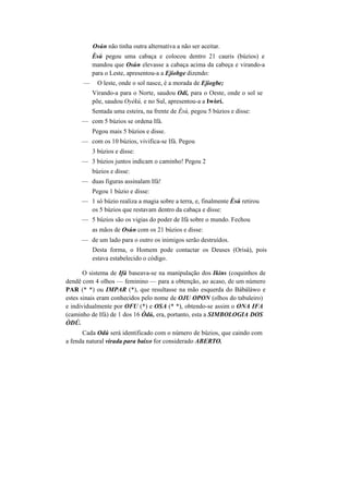 Osún não tinha outra alternativa a não ser aceitar.
Èsú pegou uma cabaça e colocou dentro 21 cauris (búzios) e
mandou que Osún elevasse a cabaça acima da cabeça e virando-a
para o Leste, apresentou-a a Ejiobge dizendo:
— O leste, onde o sol nasce, é a morada de Ejiogbe;
Virando-a para o Norte, saudou Odí, para o Oeste, onde o sol se
põe, saudou Oyèkú, e no Sul, apresentou-a a Iwòrí.
Sentada uma esteira, na frente de Èsú, pegou 5 búzios e disse:
— com 5 búzios se ordena Ifá.
Pegou mais 5 búzios e disse.
— com os 10 búzios, vivifica-se Ifá. Pegou
3 búzios e disse:
— 3 búzios juntos indicam o caminho! Pegou 2
búzios e disse:
— duas figuras assinalam Ifá!
Pegou 1 búzio e disse:
— 1 só búzio realiza a magia sobre a terra, e, finalmente Èsú retirou
os 5 búzios que restavam dentro da cabaça e disse:
— 5 búzios são os vigias do poder de Ifá sobre o mundo. Fechou
as mãos de Osún com os 21 búzios e disse:
— de um lado para o outro os inimigos serão destruídos.
Desta forma, o Homem pode contactar os Deuses (Orisà), pois
estava estabelecido o código.
O sistema de Ifá baseava-se na manipulação dos Ikins (coquinhos de
dendê com 4 olhos — feminino — para a obtenção, ao acaso, de um número
PAR (* *) ou IMPAR (*), que resultasse na mão esquerda do Bàbáláwo e
estes sinais eram conhecidos pelo nome de OJU OPON (olhos do tabuleiro)
e individualmente por OFU (*) e OSA (* *), obtendo-se assim o ONA IFA
(caminho de Ifá) de 1 dos 16 Òdú, era, portanto, esta a SIMBOLOGIA DOS
ÒDÚ.
Cada Odú será identificado com o número de búzios, que caindo com
a fenda natural virada para baixo for considerado ABERTO.
 