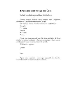 Estudando a simbologia dos Òdú
Os Òdú, fecundação, personalidade, significado etc.
Como já foi visto, tudo na Terra é composto pelos 4 elementos
fundamentais, e assim também a simbologia do Òdú.
Observem que todos os símbolos são compostos por 4 bolinhas.
Exemplo:
* — cabeça
* - tórax
* — ventre
* - pés
Apenas para podermos fazer a divisão é que colocamos da forma
anterior; porém, para estudarmos a figura, observamos que a figura combina
com 2 elementos ou apenas com um elemento repetido.
Dividiremos a figura em:
* cabeça
*
* pés
Agora vamos descobrir a composição elemental dos símbolos,
independentemente de serem abstrações matemáticas.
 