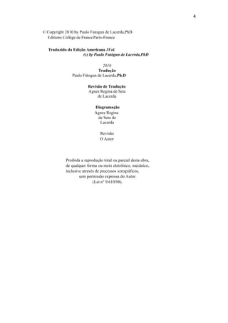 4
© Copyright 2010.by Paulo Fatogun de Lacerda,PhD
Editions Collège de FranceParis-France
Traduzido da Edição Americana 1Vol.
(c) by Paulo Fatógun de Lacerda,PhD
2010
Tradução
Paulo Fátogun de Lacerda,Ph.D
Revisão de Tradução
Agnes Regina de Seta
de Lacerda
Diagramação
Agnes Regina
de Seta de
Lacerda
Revisão
O Autor
Proibida a reprodução total ou parcial desta obra,
de qualquer forma ou meio eletrônico, mecânico,
inclusive através de processos xerográficos,
sem permissão expressa do Autor.
(Lei n° 9.610/98).
 