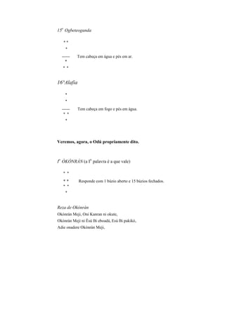 15
o
Ogbeteogunda
* *
*
------ Tem cabeça em água e pés em ar.
*
* *
16°Alafia
*
*
------ Tem cabeça em fogo e pés em água.
* *
*
Veremos, agora, o Odú propriamente dito.
I
o
ÒKÒNRÀN (a I
a
palavra é a que vale)
* *
* * Responde com 1 búzio aberto e 15 búzios fechados.
* *
*
Reza de Okònràn
Okònràn Meji, Oni Kanran ni okute,
Okònràn Meji ni Èsú Bi eboadá, Esú Bi pakikó,
Adie onadere Okònràn Meji,
 