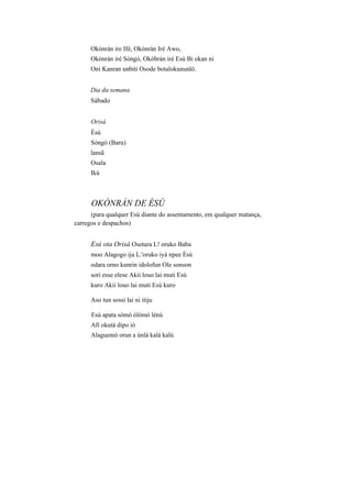 Okònràn ire Ifé, Okònràn Iré Awo,
Okònràn irè Sòngò, Okòbràn irè Esú Bi okan ni
Oni Kanran unbiti Osode botalokununló.
Dia da semana
Sábado
Orisà
Èsú
Sòngò (Baru)
lansã
Osala
Ikú
OKÒNRÀN DE ÈSÚ
(para qualquer Esú diante do assentamento, em qualquer matança,
carregos e despachos)
Esú ota Orisà Osetura L! oruko Baba
moo Alagogo ija L.'oruko iyá npee Èsú
odara orno kunrin idolofun Ole sonson
sori esse elese Akii louo lai muti Esú
kuro Akii louo lai muti Esú kuro
Aso tun sossi lai ni itiju
Esú apata sómó ólómó lénú
Afi okutá dipo ió
Alaguemó orun a únlá kalá kalú
 