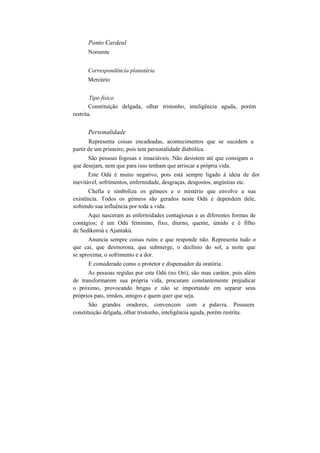 Ponto Cardeal
Noroeste
Correspondência planetária
Mercúrio
Tipo físico
Constituição delgada, olhar tristonho, inteligência aguda, porém
restrita.
Personalidade
Representa coisas encadeadas, acontecimentos que se sucedem a
partir de um primeiro, pois tem personalidade diabólica.
São pessoas fogosas e insaciáveis. Não desistem até que consigam o
que desejam, nem que para isso tenham que arriscar a própria vida.
Este Odú é muito negativo, pois está sempre ligado à ideia de dor
inevitável, sofrimentos, enfermidade, desgraças, desgostos, angústias etc.
Chefia e simboliza os gémeos e o mistério que envolve a sua
existência. Todos os gémeos são gerados neste Odú e dependem dele,
sofrendo sua influência por toda a vida.
Aqui nasceram as enfermidades contagiosas e as diferentes formas de
contágios; é um Odú feminino, fixo, diurno, quente, úmido e é filho
de Sedikoroú e Ajantakú.
Anuncia sempre coisas ruins e que responde não. Representa tudo o
que cai, que desmorona, que submerge, o declínio do sol, a noite que
se aproxima, o sofrimento e a dor.
E considerado como o protetor e dispensador da oratória.
As pessoas regidas por este Odú (no Ori), são mau caráter, pois além
de transformarem sua própria vida, procuram constantemente prejudicar
o próximo, provocando brigas e não se importando em separar seus
próprios pais, irmãos, amigos e quem quer que seja.
São grandes oradores, convencem com a palavra. Possuem
constituição delgada, olhar tristonho, inteligência aguda, porém restrita.
 