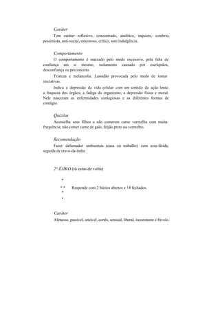 Caráter
Tem caráter reflexivo, concentrado, analítico, inquieto, sombrio,
pessimista, anti-social, rancoroso, crítico, sem indulgência.
Comportamento
O comportamento é marcado pelo medo excessivo, pela falta de
confiança em si mesmo, isolamento causado por escrúpulos,
desconfiança ou preconceito.
Tristeza e melancolia. Lassidão provocada pelo medo de tomar
iniciativas.
Indica a depressão da vida celular com um sentido da ação lenta;
a fraqueza dos órgãos; a fadiga do organismo; a depressão física e moral.
Nele nasceram as enfermidades contagiosas e as diferentes formas de
contágio.
Quizilas
Aconselha seus filhos a não comerem carne vermelha com muita
frequência; não comer carne de galo, feijão preto ou vermelho.
Recomendação
Fazer defumador ambientais (casa ou trabalho) com assa-fétida,
seguida de cravo-da-índia.
2° ÈJÍKO (tú estas de volta)
*
* * Responde com 2 búzios abertos e 14 fechados.
*
*
Caráter
Afetuoso, passível, amável, cortês, sensual, liberal, inconstante e frívolo.
 