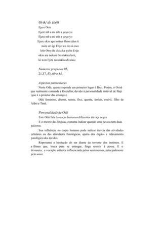 Oriki de Ibèji
Ejere Orin
Ejere mb a mi mb a yoyo yo
Ejere mb a mi mb a yoyo yo
Ejere okin apa irokun Omo edun ti
nsire ori igi Erije wo ile oi owo
lolo Owo ile olaia ka ya be Erije
okin ara isokun Ile alakisa lo ti,
ki won Ejire só alakisa di alaso
Números propícios 05,
21,37, 53, 69 e 85.
Aspectos particulares
Neste Odú, quem responde em primeiro lugar é Ibeji. Porém, o Orisà
que realmente comanda é Osalufòn, devido à personalidade instável de Ibeji
(que é o protetor das crianças).
Odú feminino, diurno, sainte, fixo, quente, úmido, estéril, filho de
Aiãni e Tené.
Personalidade de Odú
Este Odú fala das raças humanas diferentes da raça negra.
E o mestre das línguas, costuma indicar quando uma pessoa tem duas
palavras.
Sua influência no corpo humano pode indicar inércia das atividades
celulares ou das atividades fisiológicas, apatia dos órgãos e relaxamento
patológico dos tecidos.
Representa a hesitação do ser diante da torrente dos instintos. E
a fêmea que, louca para se entregar, finge resistir à posse. E o
devaneio, a vocação artística influenciada pelos sentimentos, principalmente
pelo amor.
 