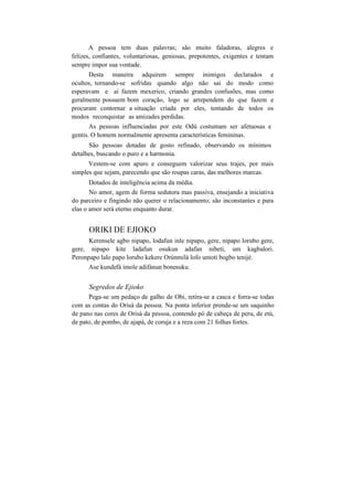 A pessoa tem duas palavras; são muito faladoras, alegres e
felizes, confiantes, voluntariosas, geniosas, prepotentes, exigentes e tentam
sempre impor sua vontade.
Desta maneira adquirem sempre inimigos declarados e
ocultos, tornando-se sofridas quando algo não sai do modo como
esperavam e aí fazem mexerico, criando grandes confusões, mas como
geralmente possuem bom coração, logo se arrependem do que fazem e
procuram contornar a situação criada por eles, tentando de todos os
modos reconquistar as amizades perdidas.
As pessoas influenciadas por este Odú costumam ser afetuosas e
gentis. O homem normalmente apresenta características femininas.
São pessoas dotadas de gosto refinado, observando os mínimos
detalhes, buscando o puro e a harmonia.
Vestem-se com apuro e conseguem valorizar seus trajes, por mais
simples que sejam, parecendo que são roupas caras, das melhores marcas.
Dotados de inteligência acima da média.
No amor, agem de forma sedutora mas passiva, ensejando a iniciativa
do parceiro e fingindo não querer o relacionamento; são inconstantes e para
elas o amor será eterno enquanto durar.
ORIKI DE EJIOKO
Kerensele agbo nipapo, lodafun inle nipapo, gere, nipapo lorubo gere,
gere, nipapo kite ladafun osukun adafan nibeti, um kagbalori.
Peronpapo lalo papo lorubo kekere Orúnmilà lofo untoti bogbo tenijé.
Ase kundefá imole adifánun bonesuku.
Segredos de Ejioko
Pega-se um pedaço de galho de Obi, retira-se a casca e forra-se todas
com as contas do Orisà da pessoa. Na ponta inferior prende-se um saquinho
de pano nas cores de Orisà da pessoa, contendo pó de cabeça de peru, de etú,
de pato, de pombo, de ajapá, de coruja e a reza com 21 folhas fortes.
 