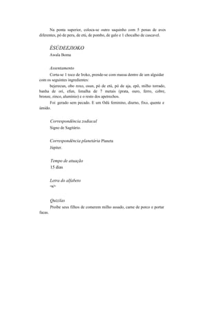 Na ponta superior, coloca-se outro saquinho com 5 penas de aves
diferentes, pó de peru, de etú, de pombo, de galo e 1 chocalho de cascavel.
ÈSÚDEEJIOKO
Awala Boma
Assentamento
Corta-se 1 toco de Iroko, prende-se com massa dentro de um alguidar
com os seguintes ingredientes:
bejerecun, obo roxo, osun, pó de etú, pó de aja, epô, milho torrado,
banha de ori, efun, limalha de 7 metais (prata, ouro, ferro, cobre,
bronze, zinco, alumínio) e o resto dos apetrechos.
Foi gerado sem pecado. E um Odú feminino, diurno, fixo, quente e
úmido.
Correspondência zodiacal
Signo de Sagitário.
Correspondência planetária Planeta
Júpiter.
Tempo de atuação
15 dias
Letra do alfabeto
"Ti
1
"
facas.
Quizilas
Proíbe seus filhos de comerem milho assado, carne de porco e portar
 