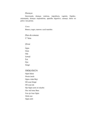 Doenças
Intoxicação, doenças venéreas, impotência, vaginite, frigidez,
eretomania, doenças respiratórias, aparelho digestivo, cansaço, dores no
peito e nas pernas.
Cores
Branco, negro, marron e azul marinho.
Dias da semana
5.
a
feira
Orisà
v
Ogún
Osún
Ode
Iymojá
Èsú
Òyá
Sóngó
ÒRÍKI ÒGÚN
Ogún lakaie
Ossim imole
Ogún a lada Meji
Ofi ocan Sòngò
Ofi ocan inã
Ojo Ogún senti ori okuebo
Oso inã lomu Bara
Euu eje louo Ogún
Onile ouo
Ogún onilr
 