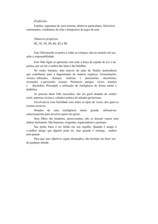 Profissões
Espiões, segurança de casa noturna, detetives particulares, feiticeiros,
cartomantes, vendedores de rifas e banqueiros de jogos de azar.
Números propícios
02, 18, 34, 50, 66, 82 e 98.
Este Odú preside os partos e todas as crianças vêm ao mundo sob sua
ação e responsabilidade.
v v
Este Odú Ogún se apresenta com toda a força da espada da Lei e da
justiça, por ser ele o senhor das lutas e das batalhas.
No corpo humano, atua através da ação de fluidos destruidores
que contribuem para a degeneração da matéria orgânica. Fermentações,
viroses, infecções, doenças venéreas e parasitarias, alcoolismo,
invenções e perversões sexuais. Prenuncia perigos, vícios, traições
e discórdias. Pressupõe a utilização da inteligência de forma astuta e
diabólica.
As pessoas deste Odú (nascidas), são em geral dotadas de caráter
cruel, natureza viciosa e voltada à prática de atitudes perniciosas.
Envolvem-se com facilidade com todos os tipos de vícios, dos quais se
tornam escravos.
Dotados de uma inteligência muito grande, utilizam-na
astuciosamente para envolver quem ele quiser.
Seus filhos são lutadores, perseverantes, não se deixam vencer nem
dobrar facilmente. São honestos, exigentes, organizadores e pontuais.
Seu ponto fraco é ser ferido em seu orgulho. Quando é amigo é
o melhor amigo que alguém pode ter, mas quando é inimigo... melhor
nem pensar.
Para que seus objetivos sejam alcançados, não hesitam em fazer uso
de qualquer atitude.
 