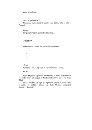 Letra do alfabeto
Aspectos particulares
Masculino, diurno, mutável, quente, seco, estéril, filho de Okó e
Awounsi.
Ervas
Peregun e mirra (tem qualidades afrodisíacas).
4°IR0SÚN
Responde com 4 búzios abertos e 12 búzios fechados.
*
* *
* *
Cores
Vermelho, vinho, e rege todas as coisas vermelhas e laranja.
ÒRIKÍ
Irosún, Oiyerosun Apantarita Bebi Ojorokó, to begbe loiokun Olokun
Osè begbo mo iyé tutu eleguré ni Meji kokolo lo se lewá lowá Orisà Sòngó
dukpé.
IIIIII E um Odú de fogo que representa a tarde, o acaso e rege
os metais, e também caminho de Oyá, Osòòsi, Obàlúwàiyé,
Osànyin e Yemonjá.
 
