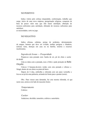 NO POSITIVO
Indica vitória pelo esforço despendido, conformação, trabalho que
surge, início de uma nova empresa, peregrinação religiosa, conquista de
bens de pouco valor mas que irão trazer satisfação, obtenção de
recursos suficientes para satisfação, obtenção de recursos suficientes para
satisfazer
as necessidades, sorte no jogo.
NO NEGATIVO
Indica ofensas, calúnias, perigo de acidentes, derramamento
de sangue, homem que deve ser evitado, mulher perigosa e faladeira,
notícias ruins, doenças em casa ou na família, miséria e recursos
insuficientes.
Segredos de Irosun — Prosperidade
Prepara-se uma pomada com: banha de ori, pó de efum e azeite
de dendê.
Unta as mãos com a pomada, reza o Oriki e pede proteção de Babá
Olojubé.
Unta-se 4 bananas-da-terra verdes com esta pomada e oferece a
Sòngó, dentro de um obero ou prato de barro.
Depois de 6 dias, embrulha a oferenda com um pano vermelho e
leva-se ao pé de uma palmeira, arriando de frente para o poente (oeste).
Obs.: Para vencer uma demanda, faz esta mesma oferenda, só que
neste caso, arreia-se do lado do nascente (leste).
Temperamento
Colérico
Caráter
Audacioso, decidido, temerário, colérico e autoritário.
 