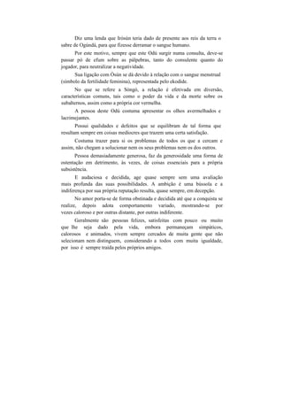 Diz uma lenda que Iròsún teria dado de presente aos reis da terra o
sabre de Ogúndá, para que fizesse derramar o sangue humano.
Por este motivo, sempre que este Odú surgir numa consulta, deve-se
passar pó de efum sobre as pálpebras, tanto do consulente quanto do
jogador, para neutralizar a negatividade.
Sua ligação com Òsún se dá devido à relação com o sangue menstrual
(símbolo da fertilidade feminina), representada pelo ekodide.
No que se refere a Sòngó, a relação é efetivada em diversão,
características comuns, tais como o poder da vida e da morte sobre os
subalternos, assim como a própria cor vermelha.
A pessoa deste Odú costuma apresentar os olhos avermelhados e
lacrimejantes.
Possui qualidades e defeitos que se equilibram de tal forma que
resultam sempre em coisas medíocres que trazem uma certa satisfação.
Costuma trazer para si os problemas de todos os que a cercam e
assim, não chegam a solucionar nem os seus problemas nem os dos outros.
Pessoa demasiadamente generosa, faz da generosidade uma forma de
ostentação em detrimento, às vezes, de coisas essenciais para a própria
subsistência.
E audaciosa e decidida, age quase sempre sem uma avaliação
mais profunda das suas possibilidades. A ambição é uma bússola e a
indiferença por sua própria reputação resulta, quase sempre, em decepção.
No amor porta-se de forma obstinada e decidida até que a conquista se
realize, depois adota comportamento variado, mostrando-se por
vezes caloroso e por outras distante, por outras indiferente.
Geralmente são pessoas felizes, satisfeitas com pouco ou muito
que lhe seja dado pela vida, embora permaneçam simpáticos,
calorosos e animados, vivem sempre cercados de muita gente que não
selecionam nem distinguem, considerando a todos com muita igualdade,
por isso é sempre traída pelos próprios amigos.
 