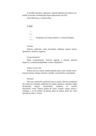 E um Odú masculino, representa o oponifá (tabuleiro de madeira com
entalhe nas bordas, encimado pela figura representativa de Esú).
Neste Odú nasceu o ritual do Itúlo.
5°0SE
*
* *
* Responde com 5 búzios abertos e 11 búzios fechados.
* *
Caráter
Indeciso, suplicante, venal, inconstante, malfazejo, egoísta, injusto,
egocêntrico, instável e enganoso.
Comportamento
Muda constantemente. Variável segundo a situação presente,
dispersivo, causando prodigalidade, evasão e desperdício.
Órgãos em que atua
Sistema nervoso central, medula espinhal, plexo solar, sistema motor,
músculos faciais, laringe, intestinos, encéfalo, vesícula biliar e articulações.
Doenças
Nervosas, melancolia, paralisias locais ou gerais, falta de coordenação
dos centros de comandos, problemas de medula, epilepsia, catalepsia, langor
desesperado, desejos incontrolados, tendência ao suicídio,
alucinações, visões, histeria, prisões de ventre, coração, sangue, pernas e
estômago e, se for mulher, da barriga, dores de cabeça, dores nas vistas,
operação de útero e ovários.
 