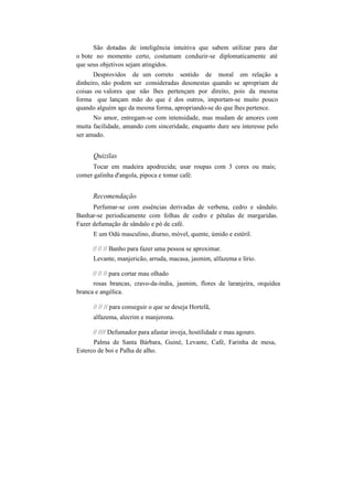 São dotadas de inteligência intuitiva que sabem utilizar para dar
o bote no momento certo, costumam conduzir-se diplomaticamente até
que seus objetivos sejam atingidos.
Desprovidos de um correto sentido de moral em relação a
dinheiro, não podem ser consideradas desonestas quando se apropriam de
coisas ou valores que não lhes pertençam por direito, pois da mesma
forma que lançam mão do que é dos outros, importam-se muito pouco
quando alguém age da mesma forma, apropriando-se do que lhes pertence.
No amor, entregam-se com intensidade, mas mudam de amores com
muita facilidade, amando com sinceridade, enquanto dure seu interesse pelo
ser amado.
Quizilas
Tocar em madeira apodrecida; usar roupas com 3 cores ou mais;
comer galinha d'angola, pipoca e tomar café.
Recomendação
Perfumar-se com essências derivadas de verbena, cedro e sândalo.
Banhar-se periodicamente com folhas de cedro e pétalas de margaridas.
Fazer defumação de sândalo e pó de café.
E um Odú masculino, diurno, móvel, quente, úmido e estéril.
// // // Banho para fazer uma pessoa se aproximar.
Levante, manjericão, arruda, macasa, jasmim, alfazema e lírio.
// // // para cortar mau olhado
rosas brancas, cravo-da-índia, jasmim, flores de laranjeira, orquídea
branca e angélica.
// // // para conseguir o que se deseja Hortelã,
alfazema, alecrim e manjerona.
// //// Defumador para afastar inveja, hostilidade e mau agouro.
Palma de Santa Bárbara, Guiné, Levante, Café, Farinha de mesa,
Esterco de boi e Palha de alho.
 