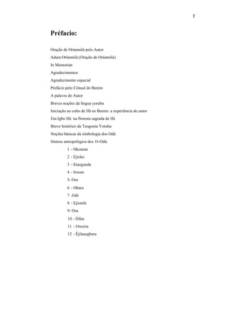 7
Préfacio:
Oração de Orúnmilà pelo Autor
Adura Orúnmilà (Oração de Orúnmilà)
In Memorian
Agradecimentos
Agradecimento especial
Prefácio pelo Cônsul do Benim
A palavra do Autor
Breves noções da língua yoruba
Iniciação ao culto de Ifá no Benim: a experiência do autor
Em Igbo Ifá: na floresta sagrada de Ifá
Breve histórico da Teogonia Yoruba
Noções básicas da simbologia dos Odú
Síntese antropológica dos 16 Odú:
1 - Okonran
2 - Ejioko
3 - Etaogunda
4 - Irosun
5- Ose
6 - Obara
7 -Odi
8 - Ejionile
9- Osa
10 - Òfún
11 - Oworin
12 - Êjílasegbora
 